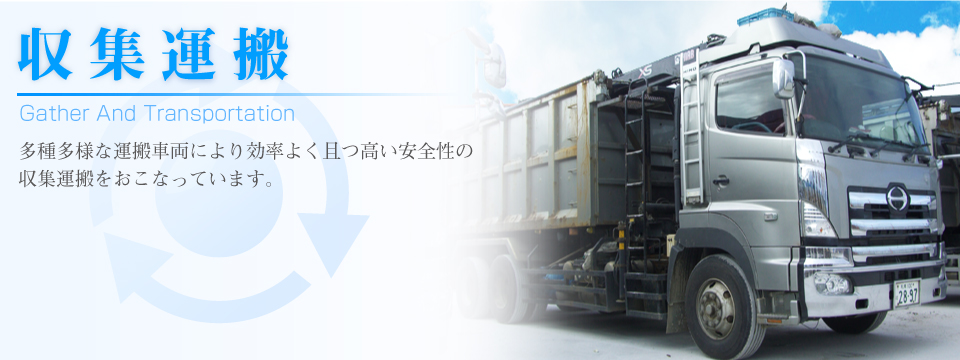 収集運搬 Ｇather Ａnd Ｔransportation 多種多様な運搬車両により効率よく且つ高い安全性の収集運搬をおこなっています。
