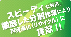 スピーディな対応。徹底した分別作業により再資源化（リサイクル）に貢献！！